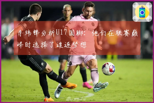 李玮锋分析U17国脚：他们在联赛巅峰时选择了追逐梦想